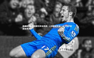 开云官网入口-吴曦合同年底到期引转会风波，上港重金挖角？本人发声官宣未来决定