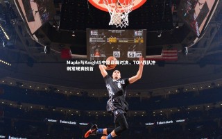 开云官网登录入口-Maple与Knight9中路巅峰对决，TOP战队冲刺常规赛榜首