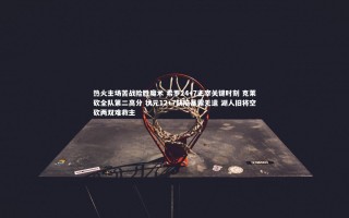 开云体育下载：热火主场苦战险胜魔术 希罗24+7主宰关键时刻 克莱砍全队第二高分 状元12+7缺陷暴露无遗 湖人旧将空砍两双难救主